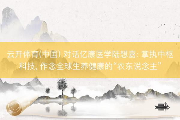 云开体育(中国) 对话亿康医学陆想嘉: 掌执中枢科技， 作念全球生养健康的“农东说念主”