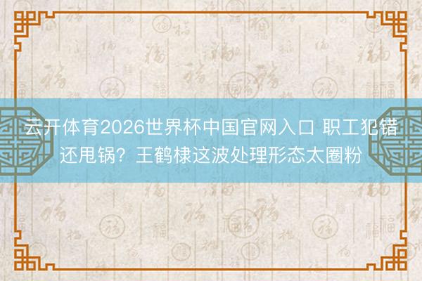云开体育2026世界杯中国官网入口 职工犯错还甩锅？王鹤棣这波处理形态太圈粉