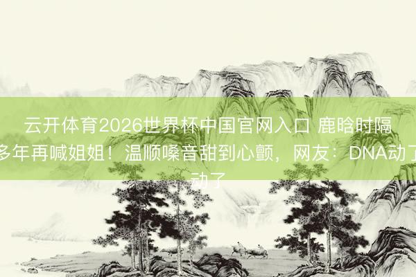 云开体育2026世界杯中国官网入口 鹿晗时隔多年再喊姐姐！温顺嗓音甜到心颤，网友：DNA动了