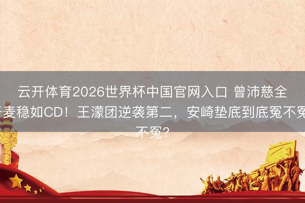 云开体育2026世界杯中国官网入口 曾沛慈全开麦稳如CD！王濛团逆袭第二，安崎垫底到底冤不冤？