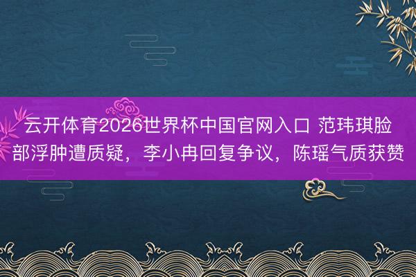 云开体育2026世界杯中国官网入口 范玮琪脸部浮肿遭质疑，李小冉回复争议，陈瑶气质获赞