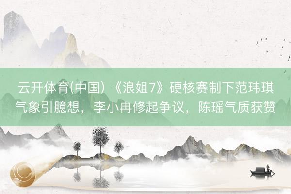 云开体育(中国) 《浪姐7》硬核赛制下范玮琪气象引臆想，李小冉修起争议，陈瑶气质获赞