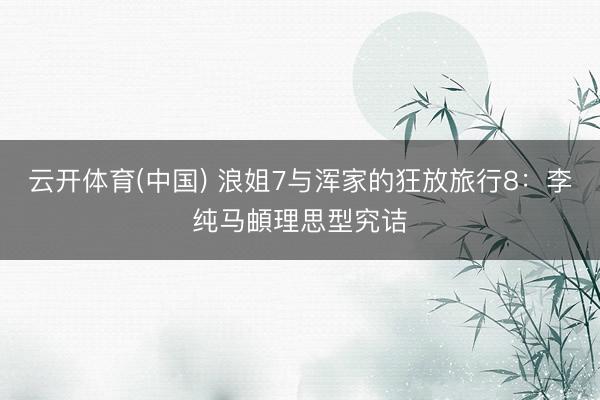 云开体育(中国) 浪姐7与浑家的狂放旅行8：李纯马頔理思型究诘