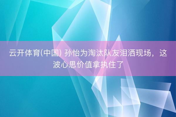 云开体育(中国) 孙怡为淘汰队友泪洒现场，这波心思价值拿执住了