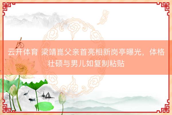 云开体育 梁靖崑父亲首亮相新岗亭曝光，体格壮硕与男儿如复制粘贴