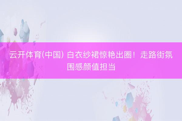 云开体育(中国) 白衣纱裙惊艳出圈！走路街氛围感颜值担当