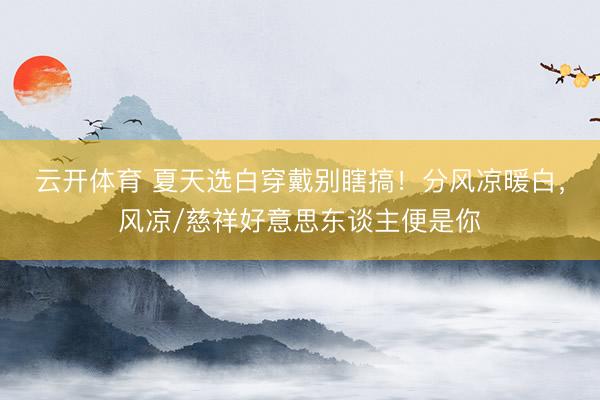 云开体育 夏天选白穿戴别瞎搞!分风凉暖白,风凉/慈祥好意思东谈主便是你