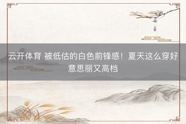 云开体育 被低估的白色前锋感！夏天这么穿好意思丽又高档