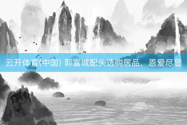 云开体育(中国) 郭富城配头选购居品，恩爱尽显