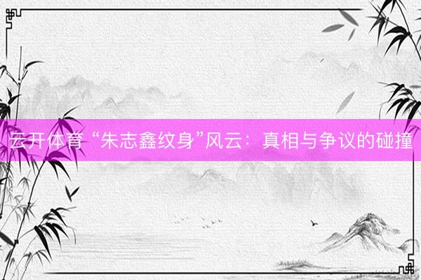 云开体育 “朱志鑫纹身”风云：真相与争议的碰撞