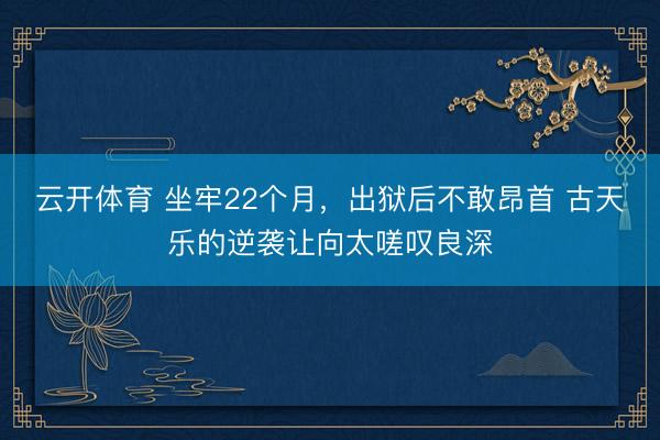 云开体育 坐牢22个月，出狱后不敢昂首 古天乐的逆袭让向太嗟叹良深