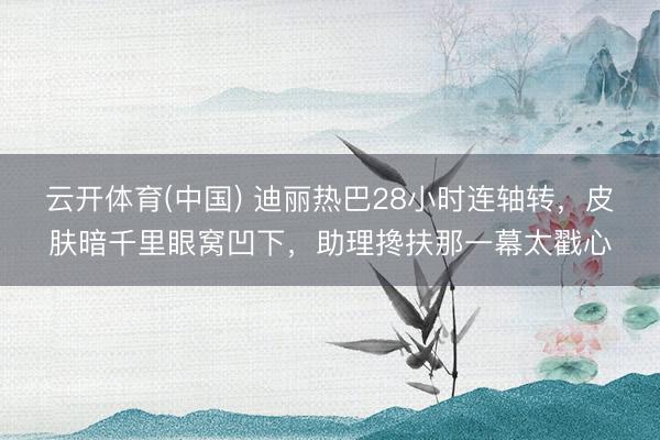 云开体育(中国) 迪丽热巴28小时连轴转，皮肤暗千里眼窝凹下，助理搀扶那一幕太戳心