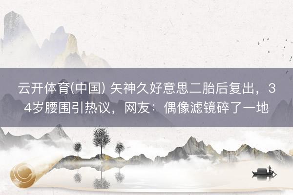 云开体育(中国) 矢神久好意思二胎后复出，34岁腰围引热议，网友：偶像滤镜碎了一地