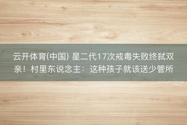 云开体育(中国) 星二代17次戒毒失败终弑双亲！村里东说念主：这种孩子就该送少管所