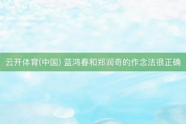 云开体育(中国) 蓝鸿春和郑润奇的作念法很正确