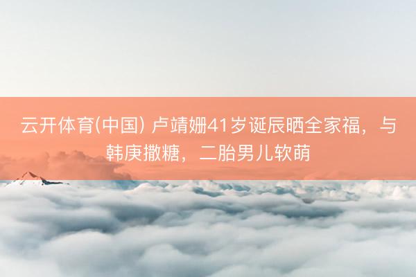 云开体育(中国) 卢靖姗41岁诞辰晒全家福，与韩庚撒糖，二胎男儿软萌