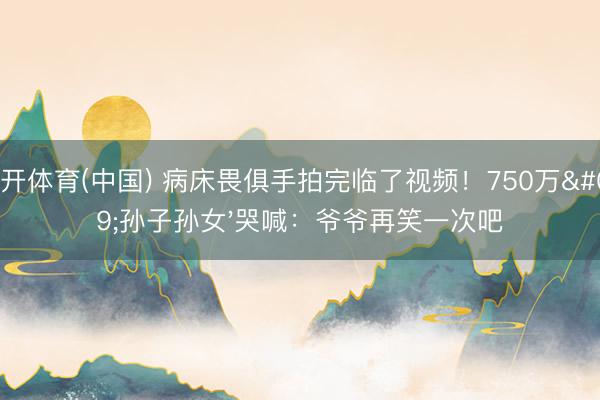 云开体育(中国) 病床畏俱手拍完临了视频！750万'孙子孙女'哭喊：爷爷再笑一次吧