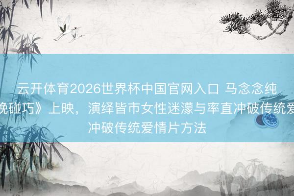 云开体育2026世界杯中国官网入口 马念念纯新片《今晚碰巧》上映，演绎皆市女性迷濛与率直冲破传统爱情片方法