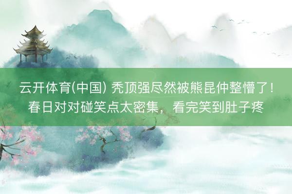 云开体育(中国) 秃顶强尽然被熊昆仲整懵了！春日对对碰笑点太密集，看完笑到肚子疼