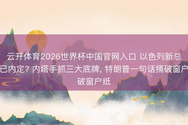 云开体育2026世界杯中国官网入口 以色列新总理已内定? 内塔手抓三大底牌， 特朗普一句话捅破窗户纸