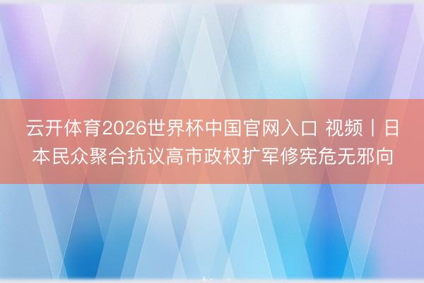 云开体育2026世界杯中国官网入口 视频丨日本民众聚合抗议高市政权扩军修宪危无邪向