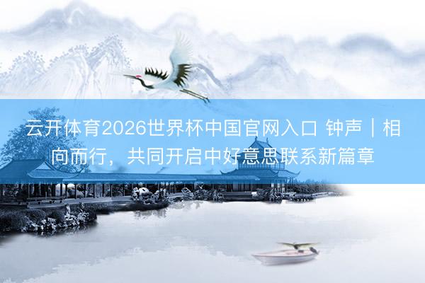云开体育2026世界杯中国官网入口 钟声｜相向而行，共同开启中好意思联系新篇章