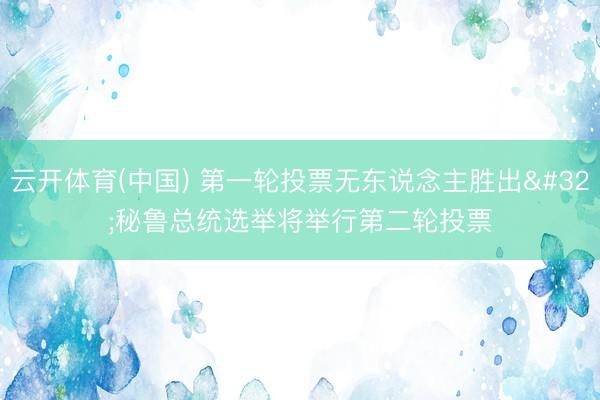 云开体育(中国) 第一轮投票无东说念主胜出 秘鲁总统选举将举行第二轮投票