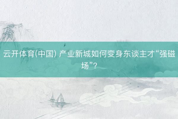 云开体育(中国) 产业新城如何变身东谈主才“强磁场”？