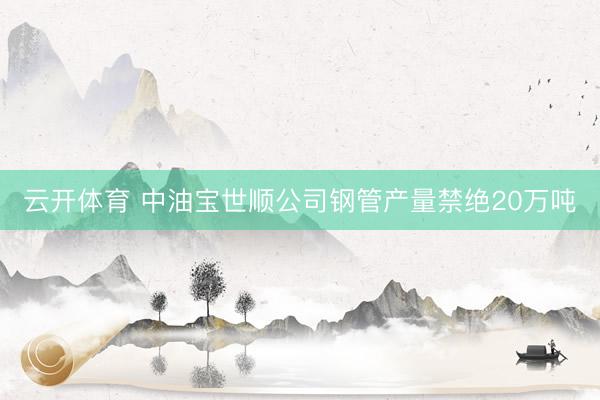云开体育 中油宝世顺公司钢管产量禁绝20万吨
