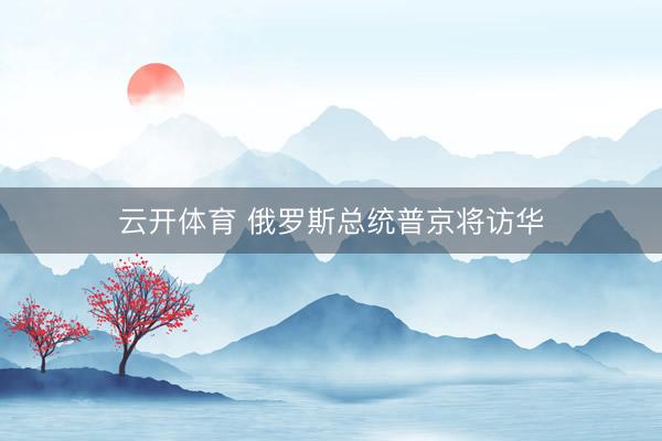 云开体育 俄罗斯总统普京将访华