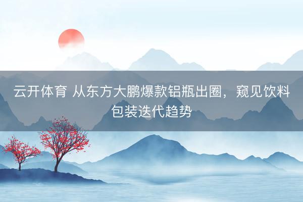 云开体育 从东方大鹏爆款铝瓶出圈，窥见饮料包装迭代趋势