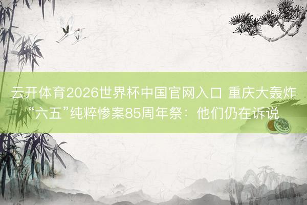 云开体育2026世界杯中国官网入口 重庆大轰炸“六五”纯粹惨案85周年祭:他们仍在诉说