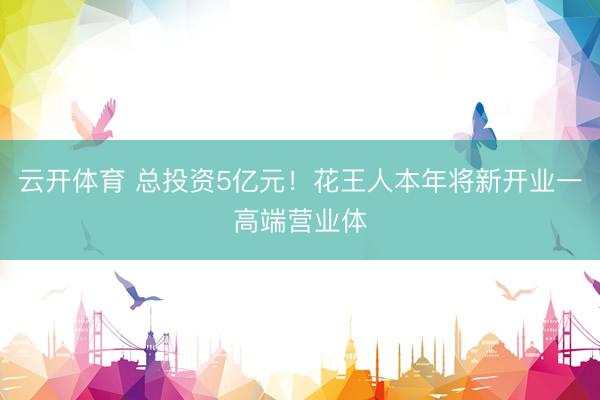 云开体育 总投资5亿元!花王人本年将新开业一高端营业体