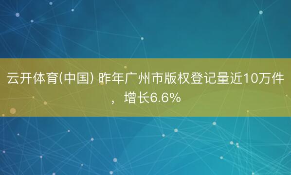 云开体育(中国) 昨年广州市版权登记量近10万件,增长6.6%