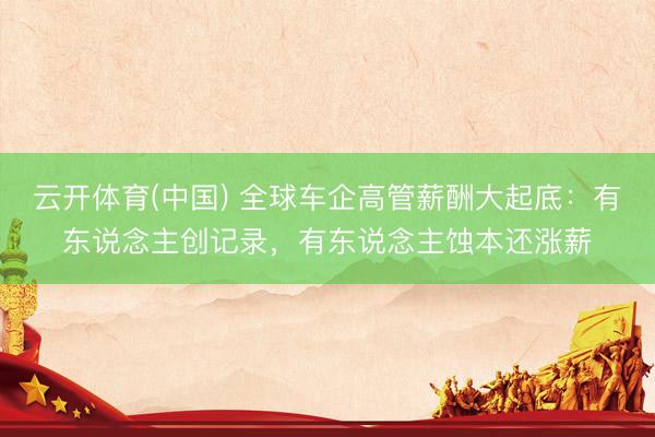 云开体育(中国) 全球车企高管薪酬大起底：有东说念主创记录，有东说念主蚀本还涨薪