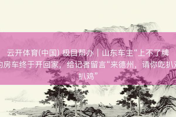 云开体育(中国) 极目帮办｜山东车主“上不了牌”的房车终于开回家，给记者留言“来德州，请你吃扒鸡”