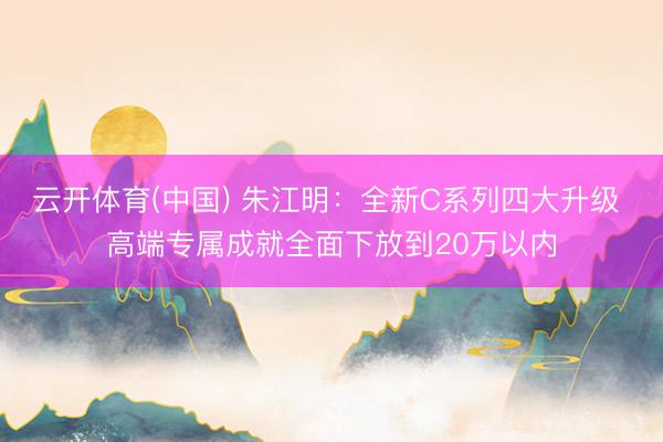 云开体育(中国) 朱江明：全新C系列四大升级 高端专属成就全面下放到20万以内