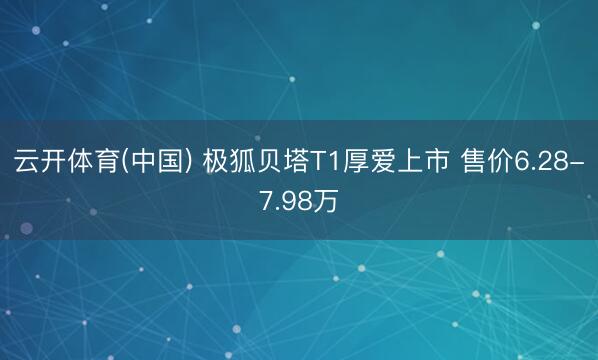 云开体育(中国) 极狐贝塔T1厚爱上市 售价6.28-7.98万