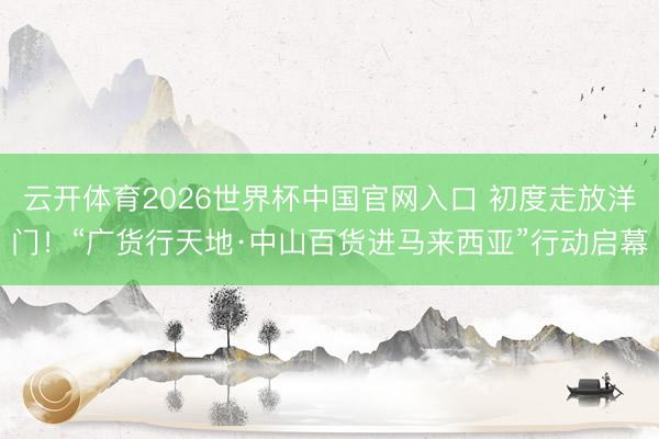 云开体育2026世界杯中国官网入口 初度走放洋门！“广货行天地·中山百货进马来西亚”行动启幕