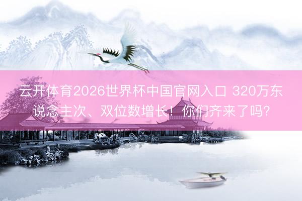 云开体育2026世界杯中国官网入口 320万东说念主次、双位数增长！你们齐来了吗？