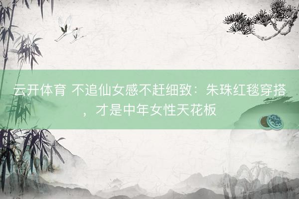 云开体育 不追仙女感不赶细致：朱珠红毯穿搭，才是中年女性天花板