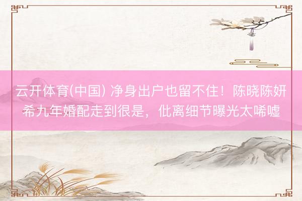 云开体育(中国) 净身出户也留不住！陈晓陈妍希九年婚配走到很是，仳离细节曝光太唏嘘
