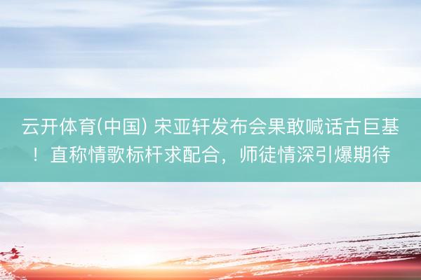 云开体育(中国) 宋亚轩发布会果敢喊话古巨基！直称情歌标杆求配合，师徒情深引爆期待