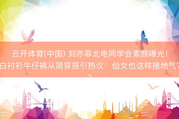 云开体育(中国) 刘亦菲北电同学会素颜曝光！白衬衫牛仔裤从简穿搭引热议：仙女也这样接地气？