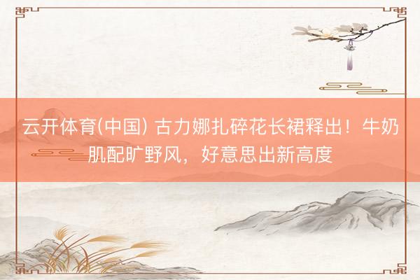 云开体育(中国) 古力娜扎碎花长裙释出！牛奶肌配旷野风，好意思出新高度