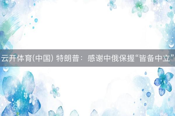 云开体育(中国) 特朗普:感谢中俄保握“皆备中立”