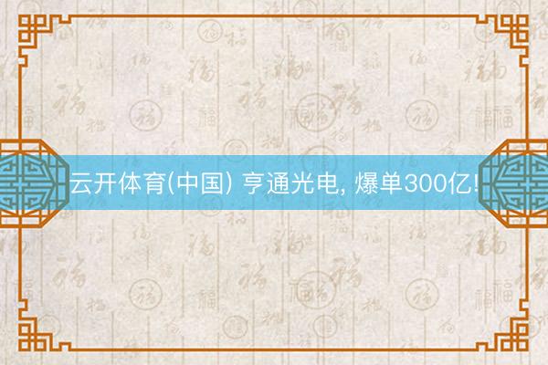 云开体育(中国) 亨通光电, 爆单300亿!